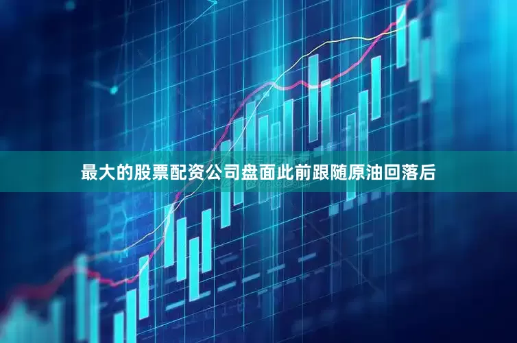 最大的股票配资公司盘面此前跟随原油回落后