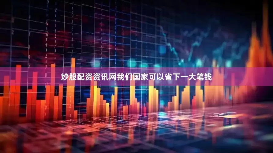 炒股配资资讯网我们国家可以省下一大笔钱