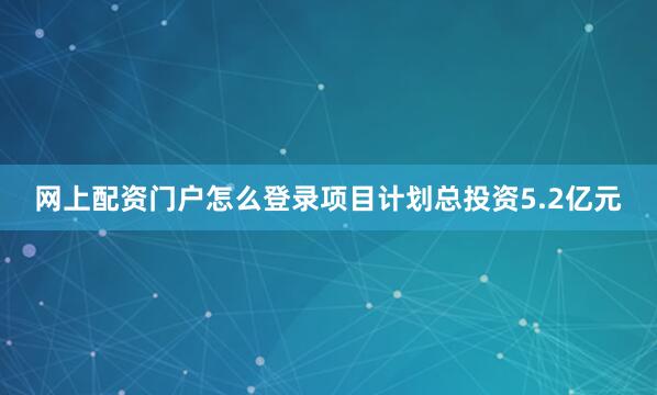 网上配资门户怎么登录项目计划总投资5.2亿元
