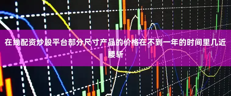 在线配资炒股平台部分尺寸产品的价格在不到一年的时间里几近腰斩