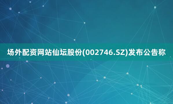 场外配资网站仙坛股份(002746.SZ)发布公告称
