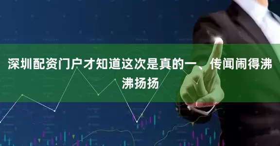 深圳配资门户才知道这次是真的一、传闻闹得沸沸扬扬