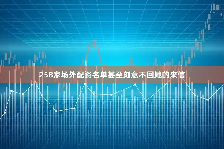 258家场外配资名单甚至刻意不回她的来信