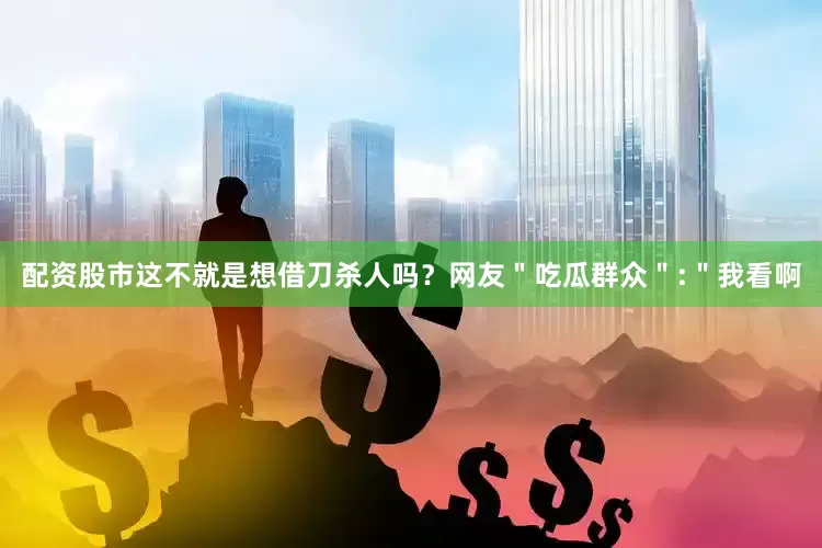 配资股市这不就是想借刀杀人吗？网友＂吃瓜群众＂:＂我看啊