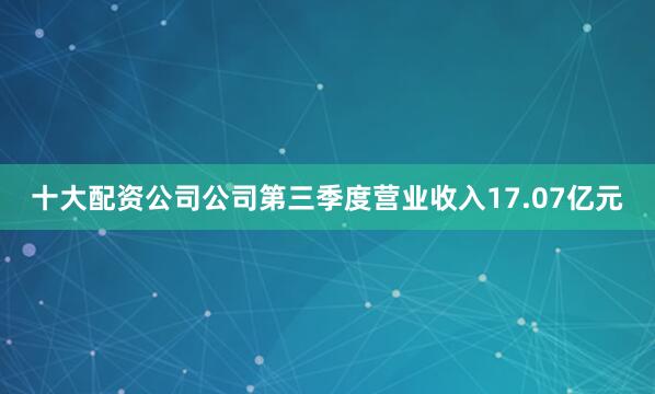 十大配资公司公司第三季度营业收入17.07亿元